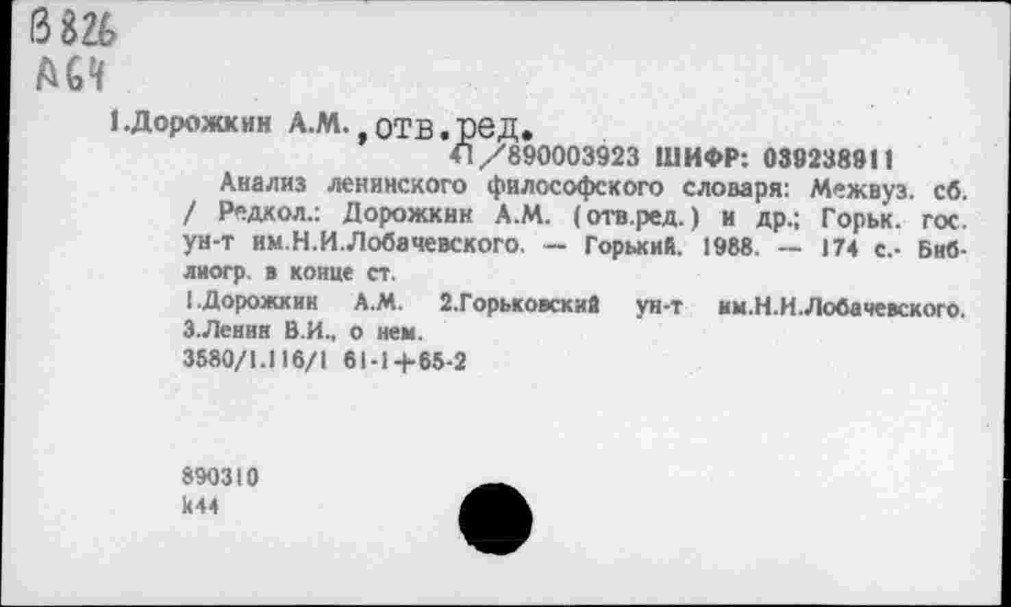 ﻿0Ш
АМ
1.Дорожкин А.М. отв.ред*
41/890003923 ШИФР: 039238911
Анализ ленинского философского слоааря: Межвуз. сб. / Редкол.: Дорожкин А.М. (отв.ред.) и др.; Горьк. гос. ун-т им.Н.И.Лобачевского. — Горький. 1988. — 174 с.- Биб-лиогр. в конце ст.
(.Дорожкин А.М. 2.Горьковский ун-т им.Н.И.Лобачевского.
Э.Ленин В.И., о нем.
3580/1.116/1 61-1+65-2
890310 к44